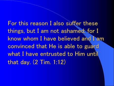 For this reason I also suffer these things, but I am not ashamed; for I know whom I have believed and I am convinced that He is able to guard what I have.