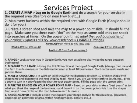 Services Project 1. CREATE A MAP > Log on to Google Earth and do a search for your service in the required area (Realtors on near Hwy 6, etc…) 2. Map every.