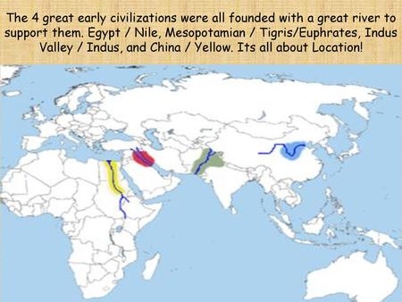 The 4 great early civilizations were all founded with a great river to support them. Egypt / Nile, Mesopotamian / Tigris/Euphrates, Indus Valley / Indus,