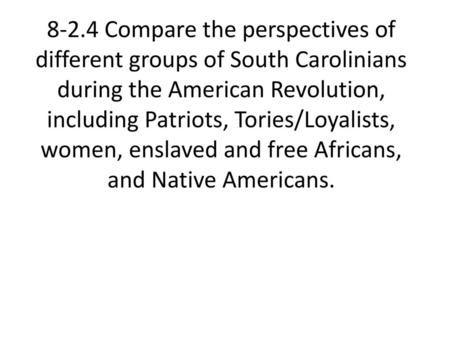 8-2.4 Compare the perspectives of different groups of South Carolinians during the American Revolution, including Patriots, Tories/Loyalists, women, enslaved.