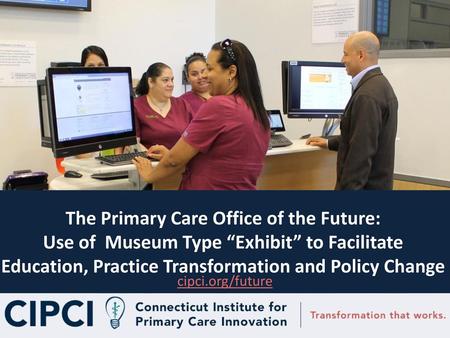 The Primary Care Office of the Future: Use of Museum Type “Exhibit” to Facilitate Education, Practice Transformation and Policy Change Introductions cipci.org/future.