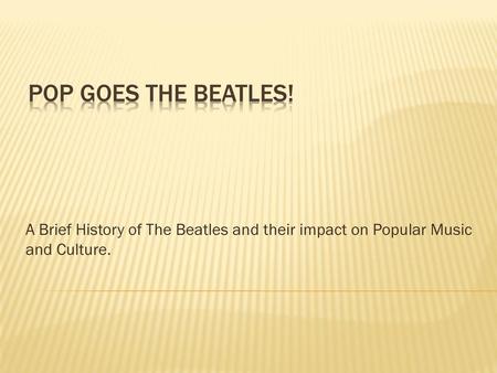 Pop goes the Beatles! A Brief History of The Beatles and their impact on Popular Music and Culture.