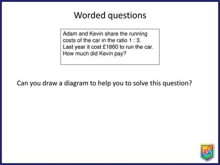 Worded questions Adam and Kevin share the running costs of the car in the ratio 1 : 3. Last year it cost £1860 to run the car. How much did Kevin pay?