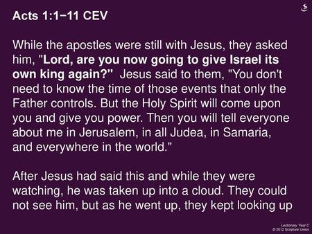 Acts 1:1−11 CEV While the apostles were still with Jesus, they asked him, Lord, are you now going to give Israel its own king again? Jesus said to them,