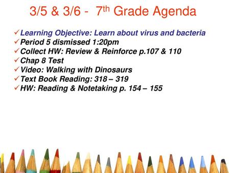 3/5 & 3/6 - 7th Grade Agenda Learning Objective: Learn about virus and bacteria Period 5 dismissed 1:20pm Collect HW: Review & Reinforce p.107 & 110 Chap.