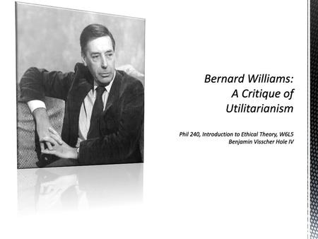 Bernard Williams: A Critique of Utilitarianism Phil 240, Introduction to Ethical Theory, W6L5 Benjamin Visscher Hole IV.