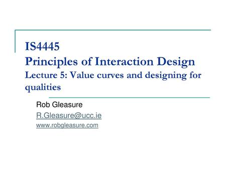 Rob Gleasure R.Gleasure@ucc.ie www.robgleasure.com IS4445 Principles of Interaction Design Lecture 5: Value curves and designing for qualities Rob Gleasure.