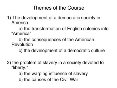 Themes of the Course 1) The development of a democratic society in America a) the transformation of English colonies into “America” b) the consequences.