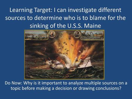 Learning Target: I can investigate different sources to determine who is to blame for the sinking of the U.S.S. Maine Do Now: Why is it important to analyze.