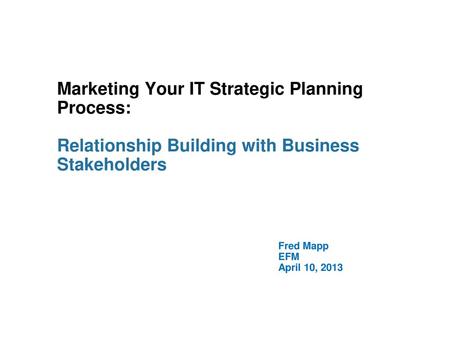 Marketing Your IT Strategic Planning Process: Relationship Building with Business Stakeholders Fred Mapp EFM April 10, 2013.