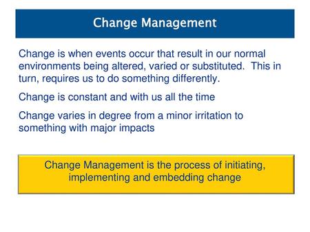 Change Management Change is when events occur that result in our normal environments being altered, varied or substituted. This in turn, requires us to.