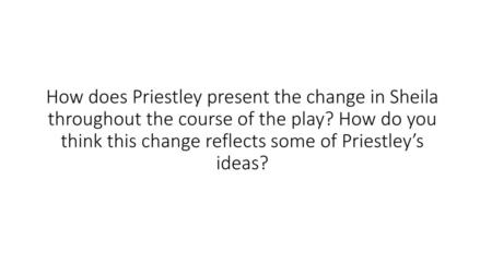 How does Priestley present the change in Sheila throughout the course of the play? How do you think this change reflects some of Priestley’s ideas?