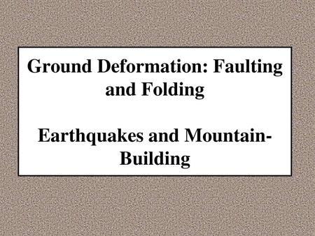 Ground Deformation: Faulting and Folding Earthquakes and Mountain- Building.