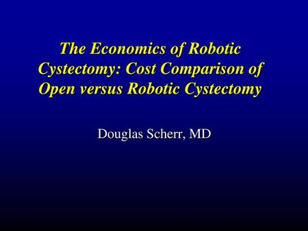 The Economics of Robotic Cystectomy: Cost Comparison of Open versus Robotic Cystectomy Douglas Scherr, MD.