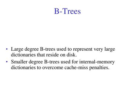 B-Trees Large degree B-trees used to represent very large dictionaries that reside on disk. Smaller degree B-trees used for internal-memory dictionaries.