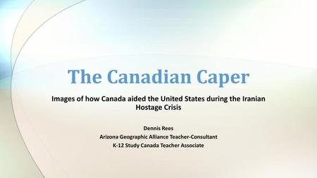 The Canadian Caper Images of how Canada aided the United States during the Iranian Hostage Crisis Dennis Rees Arizona Geographic Alliance Teacher-Consultant.