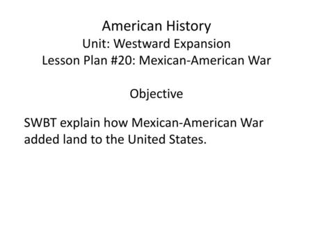 American History Unit: Westward Expansion Lesson Plan #20: Mexican-American War Objective SWBT explain how Mexican-American War added land to the United.