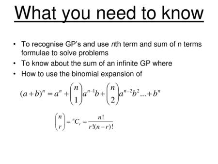 What you need to know To recognise GP’s and use nth term and sum of n terms formulae to solve problems To know about the sum of an infinite GP where How.