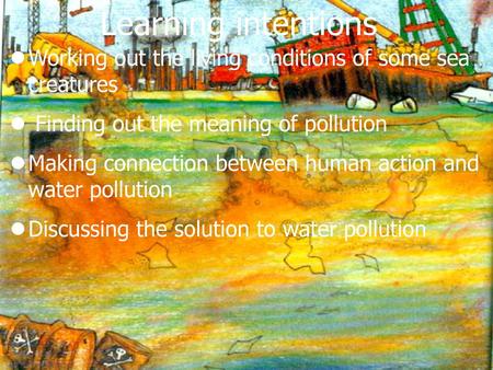 Learning intentions Working out the living conditions of some sea creatures Finding out the meaning of pollution Making connection between human action.