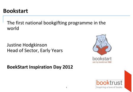 Bookstart The first national bookgifting programme in the world Justine Hodgkinson Head of Sector, Early Years BoekStart Inspiration Day 2012.