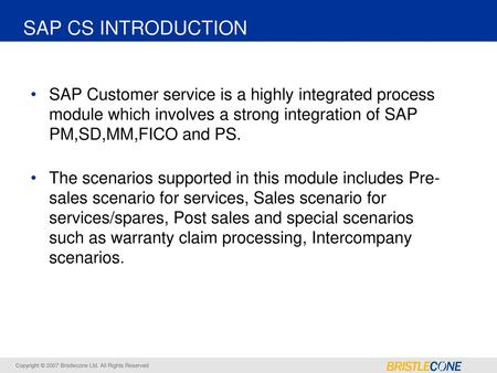 SAP CS INTRODUCTION SAP Customer service is a highly integrated process module which involves a strong integration of SAP PM,SD,MM,FICO and PS. The scenarios.