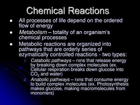 Chemical Reactions All processes of life depend on the ordered flow of energy Metabolism – totality of an organism’s chemical processes Metabolic reactions.