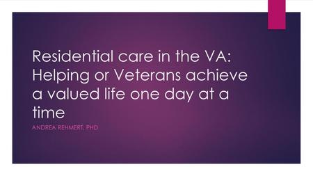 Residential care in the VA: Helping or Veterans achieve a valued life one day at a time Andrea rehMert, Phd.