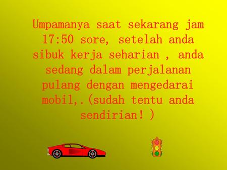 Umpamanya saat sekarang jam 17:50 sore, setelah anda sibuk kerja seharian , anda sedang dalam perjalanan pulang dengan mengedarai mobil,.(sudah tentu anda.