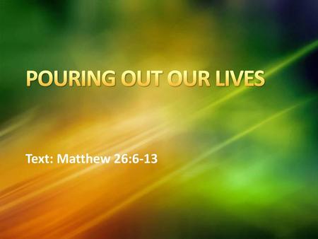 POURING OUT OUR LIVES Text: Matthew 26:6-13.