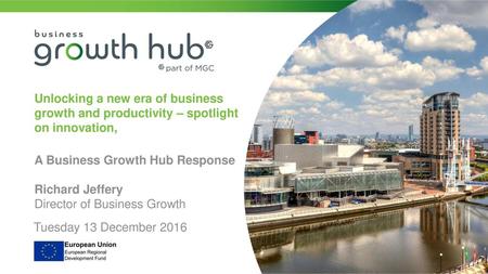 Unlocking a new era of business growth and productivity – spotlight on innovation, A Business Growth Hub Response Richard Jeffery Director of Business.