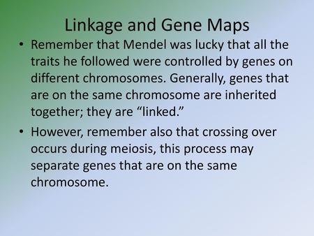 Linkage and Gene Maps Remember that Mendel was lucky that all the traits he followed were controlled by genes on different chromosomes. Generally, genes.