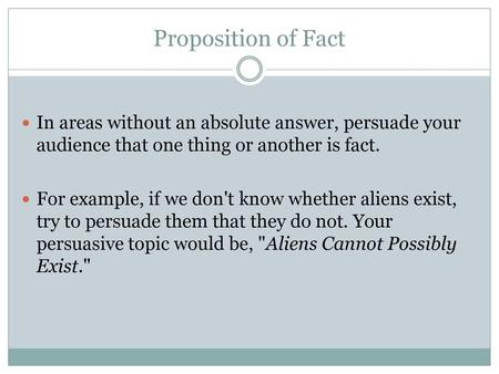 Proposition of Fact In areas without an absolute answer, persuade your audience that one thing or another is fact. For example, if we don't know whether.