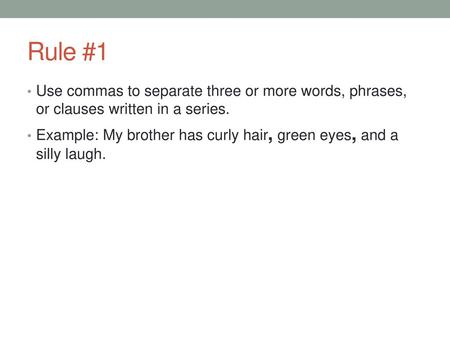 Rule #1 Use commas to separate three or more words, phrases, or clauses written in a series. Example: My brother has curly hair, green eyes, and a silly.