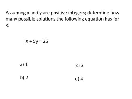 Assuming x and y are positive integers; determine how many possible solutions the following equation has for x. X + 5y = 25 a) 1 c) 3 b) 2 d) 4.