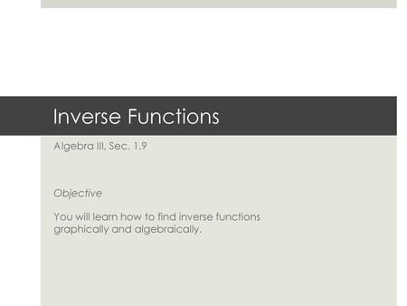 Inverse Functions Algebra III, Sec. 1.9 Objective