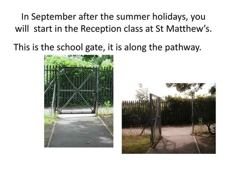 In September after the summer holidays, you will start in the Reception class at St Matthew’s. This is the school gate, it is along the pathway.