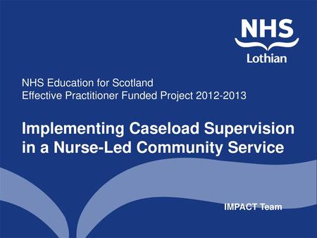 NHS Education for Scotland Effective Practitioner Funded Project 2012-2013 Implementing Caseload Supervision in a Nurse-Led Community Service.