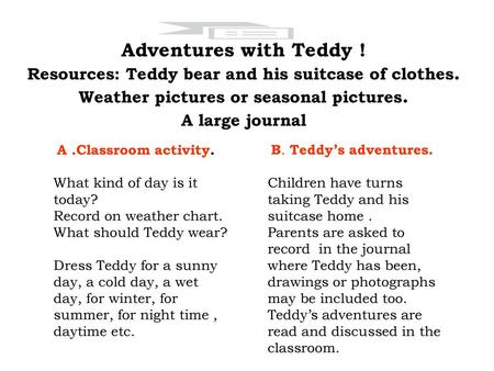 Adventures with Teddy ! Resources: Teddy bear and his suitcase of clothes. Weather pictures or seasonal pictures. A large journal A .Classroom activity.