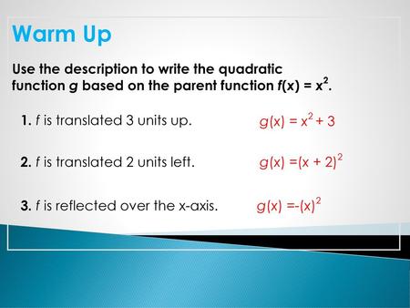 Warm Up Use the description to write the quadratic function g based on the parent function f(x) = x2. 1. f is translated 3 units up. g(x) = x2 + 3 2.