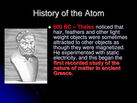 History of the Atom 600 BC – Thales noticed that hair, feathers and other light weight objects were sometimes attracted to other objects as though they.