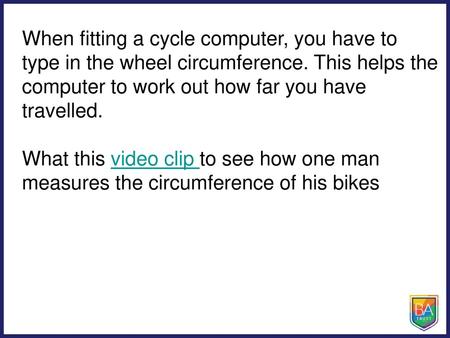 When fitting a cycle computer, you have to type in the wheel circumference. This helps the computer to work out how far you have travelled. What this video.