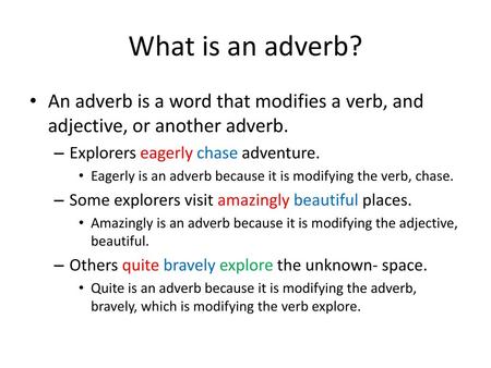 What is an adverb? An adverb is a word that modifies a verb, and adjective, or another adverb. Explorers eagerly chase adventure. Eagerly is an adverb.