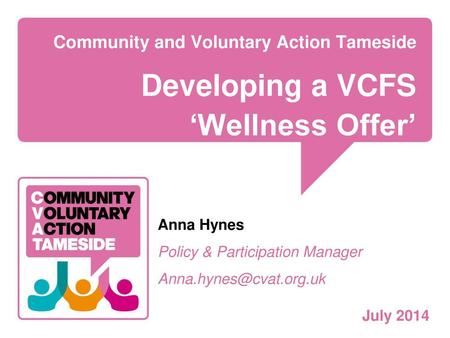 Community and Voluntary Action Tameside Developing a VCFS ‘Wellness Offer’ Anna Hynes Policy & Participation Manager Anna.hynes@cvat.org.uk July 2014.