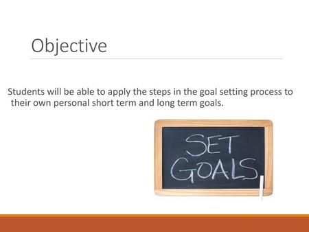 Objective Students will be able to apply the steps in the goal setting process to their own personal short term and long term goals.