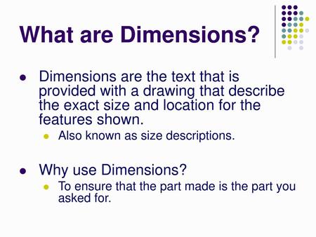 What are Dimensions? Dimensions are the text that is provided with a drawing that describe the exact size and location for the features shown. Also known.