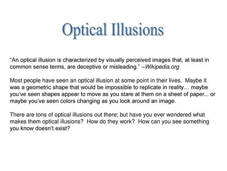 Optical Illusions “An optical illusion is characterized by visually perceived images that, at least in common sense terms, are deceptive or misleading.”