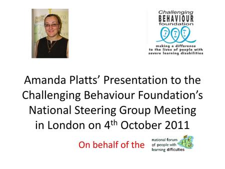 Amanda Platts’ Presentation to the Challenging Behaviour Foundation’s National Steering Group Meeting in London on 4th October 2011 On behalf of the.