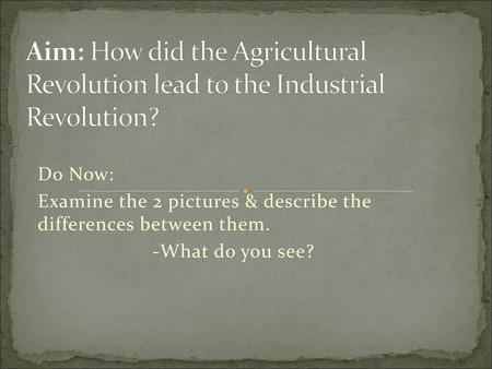 Aim: How did the Agricultural Revolution lead to the Industrial Revolution? Do Now: Examine the 2 pictures & describe the differences between them. -What.