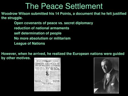 The Peace Settlement Woodrow Wilson submitted his 14 Points, a document that he felt justified the struggle. Open covenants of peace vs. secret diplomacy.