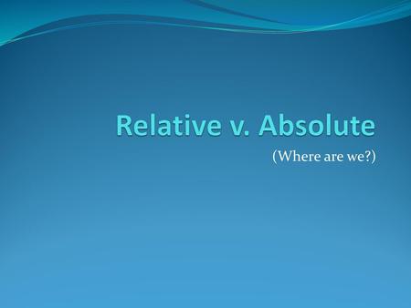 Relative v. Absolute (Where are we?).